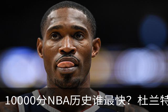 10000分NBA历史谁最快？杜兰特第17，詹姆斯第10，乔丹仅排第2